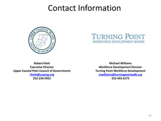 Contact Information
Robert Hiett
Executive Director
Upper Coastal Plain Council of Governments
rhiett@ucpcog.org
252-234-5952
Michael Williams
Workforce Development Director
Turning Point Workforce Development
mwilliams@turningpointwdb.org
252-443-6175
20
 