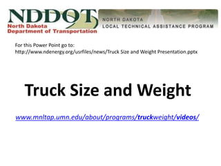Truck Size and Weight
www.mnltap.umn.edu/about/programs/truckweight/videos/
For this Power Point go to:
http://www.ndenergy.org/usrfiles/news/Truck Size and Weight Presentation.pptx
 