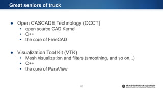 Great seniors of truck
● Open CASCADE Technology (OCCT)
• open source CAD Kernel
• C++
• the core of FreeCAD
● Visualization Tool Kit (VTK)
• Mesh visualization and filters (smoothing, and so on...)
• C++
• the core of ParaView
10
 