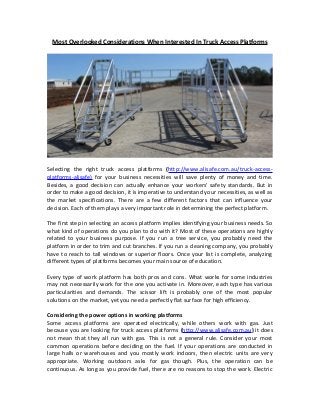 Most Overlooked Considerations When Interested In Truck Access Platforms 
Selecting the right truck access platforms (http://www.alisafe.com.au/truck-access-platforms- 
alisafe) for your business necessities will save plenty of money and time. 
Besides, a good decision can actually enhance your workers' safety standards. But in 
order to make a good decision, it is imperative to understand your necessities, as well as 
the market specifications. There are a few different factors that can influence your 
decision. Each of them plays a very important role in determining the perfect platform. 
The first step in selecting an access platform implies identifying your business needs. So 
what kind of operations do you plan to do with it? Most of these operations are highly 
related to your business purpose. If you run a tree service, you probably need the 
platform in order to trim and cut branches. If you run a cleaning company, you probably 
have to reach to tall windows or superior floors. Once your list is complete, analyzing 
different types of platforms becomes your main source of education. 
Every type of work platform has both pros and cons. What works for some industries 
may not necessarily work for the one you activate in. Moreover, each type has various 
particularities and demands. The scissor lift is probably one of the most popular 
solutions on the market, yet you need a perfectly flat surface for high efficiency. 
Considering the power options in working platforms 
Some access platforms are operated electrically, while others work with gas. Just 
because you are looking for truck access platforms (http://www.alisafe.com.au) it does 
not mean that they all run with gas. This is not a general rule. Consider your most 
common operations before deciding on the fuel. If your operations are conducted in 
large halls or warehouses and you mostly work indoors, then electric units are very 
appropriate. Working outdoors asks for gas though. Plus, the operation can be 
continuous. As long as you provide fuel, there are no reasons to stop the work. Electric 
 