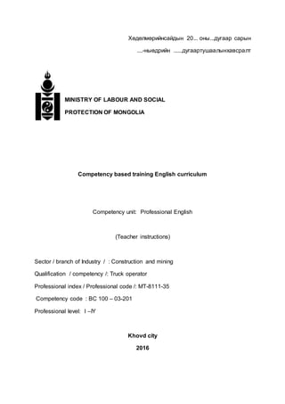 Хөдөлмөрийнсайдын 20... оны...дугаар сарын
....-ныөдрийн ......дугаартушаалынхавсралт
MINISTRY OF LABOUR AND SOCIAL
PROTECTION OF MONGOLIA
Competency based training English curriculum
Competency unit: Professional English
(Teacher instructions)
Sector / branch of Industry / : Construction and mining
Qualification / competency /: Truck operator
Professional index / Professional code /: MT-8111-35
Competency code : BC 100 – 03-201
Professional level: I –IY
Khovd city
2016
 