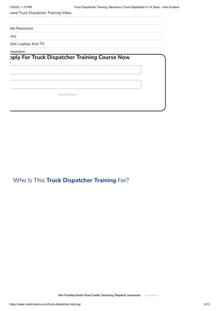 12/5/23, 1:15 PM Truck Dispatcher Training: Become a Truck Dispatcher in 14 Days - max truckers
https://www.maxtruckers.com/truck-dispatcher-training/ 3/13
mand Truck Dispatcher Training Video
ble Resources
cess
obile, Laptop, And TV
ompletion
pply For Truck Dispatcher Training Course Now
*
Apply Now>>
Who Is This Truck Dispatcher Training For?

Hot Trucking Deals! (Fuel Credit, Factoring, Dispatch, Insurance) Chat With Us
 