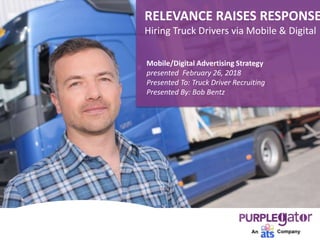 Mobile/Digital Advertising Strategy
presented February 26, 2018
Presented To: Truck Driver Recruiting
Presented By: Bob Bentz
RELEVANCE RAISES RESPONSE
Hiring Truck Drivers via Mobile & Digital
 
