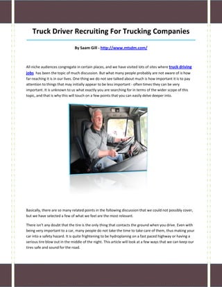 Truck Driver Recruiting For Trucking Companies
_____________________________________________________________________________________

                              By Saam Gill - http://www.mtsdm.com/



All niche audiences congregate in certain places, and we have visited lots of sites where truck driving
jobs has been the topic of much discussion. But what many people probably are not aware of is how
far-reaching it is in our lives. One thing we do not see talked about much is how important it is to pay
attention to things that may initially appear to be less important - often times they can be very
important. It is unknown to us what exactly you are searching for in terms of the wider scope of this
topic, and that is why this will touch on a few points that you can easily delve deeper into.




Basically, there are so many related points in the following discussion that we could not possibly cover,
but we have selected a few of what we feel are the most relevant.

There isn't any doubt that the tire is the only thing that contacts the ground when you drive. Even with
being very important to a car, many people do not take the time to take care of them, thus making your
car into a safety hazard. It is quite frightening to be hydroplaning on a fast paced highway or having a
serious tire blow out in the middle of the night. This article will look at a few ways that we can keep our
tires safe and sound for the road.
 