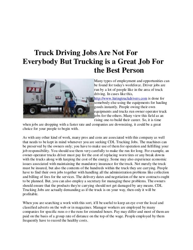 Truck Driving Jobs Are Not For
Everybody But Trucking is a Great Job For
the Best Person
Many types of employment and opportunities can
be found for today's workforce. Driver jobs are
run by a lot of people like in the area of truck
driving. In cases like this,
http://www.hiringtruckdrivers.com is done for
somebody else using the equipments for hauling
goods instantly. People owing their own
equipments and trucks run owner operator truck
jobs for the others. Many view this field as an
rising one-to build their career. So, it is time
when jobs are dropping with a faster rate and companies are downsizing, it could be a great
choice for your people to begin with.
As with any other kind of work, many pros and cons are associated with this company as well
that needs to be kept in mind whenever you are seeking CDL Trucking Jobs. The machines can
be preserved by the owners only; you have to make use of them for operation and fulfilling your
job responsibility. You should use them very carefully to make the run for long. For example, an
owner-operator trucks driver must pay for the cost of replacing worn tires or any break downs
with the trucks along with keeping the cost of the energy. Some may also experience economic
issues associated with maintaining the mandatory insurance for the truck. Not merely the truck
must be insured, but also the contents of the hundreds within the truck they are carrying. People
have to find their own jobs together with handling all the administration problems like collection
and billing of fees for the services. The delivery dates and negotiation of the new contracts ought
to be planned. But, you can also employ a secretary for managing these problems. The owners
should ensure that the products they're carrying should not get damaged by any means. CDL
Trucking Jobs are actually demanding as if the truck is on your way, then only it will be
profitable.
When you are searching a work with this sort, it'll be useful to keep an eye over the local and
classified adverts on the web or in magazines. Manager workers are employed by many
companies for specific runs o-r the runs for extended hours. Pay may differ and most of them are
paid on the basis of a group rate of distance on the top of the wage. People employed by them
frequently have to record the healthy costs.
 