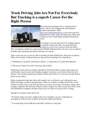 Truck Driving Jobs Are Not For Everybody
But Trucking is a superb Career For the
Right Person
Truck driving has changed into a common job for
felons. This is a life changing job with longterm
potential and benefits. With
http://www.hiringtruckdrivers.com for felons provide
independence on the open road along side comfort and
security as one of many higher-paying felon pleasant
work.
According to a recent study, the U.S. trucking industry
is currently coming out of the recession and keeps
growing at a rate of 4 to 6 percent. From the end of
2011, the industry will have to retain around 200,000 additional driver. It's rare to see an industry
with this type of potential specially in this type of economy.
That is great news for ex convicts that are looking for felon helpful jobs, with some exceptions.
There are two kinds of felonies that may stop you from learning to be a truck driver:
1. Distribution of, property with intent to deliver, o-r importation of a controlled substance.
2. The usage of legal force such as having a gun or knife.
The hiring of truck drivers is highly controlled by the Federal Motor Carrier Association and
you'll maybe not get used by any trucking company if you have one of both of these forms of
felonies. You can find organizations that hire felons and still drive a if you have another kind of
prison in your report.
Before organizations that hire felons will consider you, you'll have to get a Driving License
(CDL) becoming a professional truck driver. There are countless trucking schools all over the
US that can help you get your CDL but before you invest your money on training, contact some
trucking companies first and learn if they're ready to employ you when you get your CDL. Some
truck distribution companies that hire felons may even offer to teach you free of charge.
Strategies for getting a truck driver job
* Be honest about your report. Suppose that most companies can do a comprehensive
investigation of the previous criminal, driving and employment history.
* A clean driving record without recent traffic violations is a big plus.
 