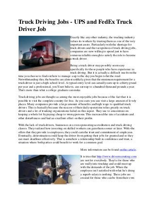 Truck Driving Jobs - UPS and FedEx Truck
Driver Job
Exactly like any other industry, the trucking industry
values its workers by treating them as one of the very
important assets. Particularly with the shortage for
truck drivers and the recognition of truck driving jobs,
companies are now willing to spend just to have
someone reliable enough to satisfy the role to become
a truck driver.
Being a truck driver may possibly seem easy
specifically for those people who have experience in
truck driving. But it is actually a difficult one from the
time you choose to find out how to manage a up to the day you begin to hit the road.
Notwithstanding this, the benefits are almost unlikely given that the minimum requirement for a
truck driver is just a high-school level. A typical entry level can actually earn up to a thirty grand
per year and a professional, you'll not believe, can earn up to a hundred thousand pounds a year.
That's more than what a college graduate can make.
Truck driving jobs are thought as among the most enjoyable jobs because of the fact that it is
possible to visit the complete country for free. As you earn you can visit a large amount of lovely
places. Many companies provide a large amount of benefits and high wage to qualified truck
drivers. This is basically because the success of their daily operations relies greatly on truck
drivers and a lot of trucking organizations failed on this aspect. They use to concentrate on
keeping a whole lot by paying cheap to wrong persons. This increased the rate of accidents and
other disturbances and had an excellent effect on their profits.
With the lack of truck drivers, businesses are even sponsoring accreditation and truck driving
classes. They realized how investing on skilled workers can gain them sooner or later. With-the
offers that they provide to employees, they could earn the trust and commitment of employees.
Eventually, determination could keep the driver from getting their jobs for granted and so they
can meet deadlines effectively. That is somehow a relationship built in confidence and trust, a
situation where both parties could benefit to work for a common goal.
More information can be found on this article.
It is true that http://www.driverrecruiting.com
are not for everybody. They're for those who
are really into trucking and could meet up
with the demands of the job. When the
employee isn't satisfied with what he's doing
a superb salary is nothing. These jobs are
created for those who can be from their own
 