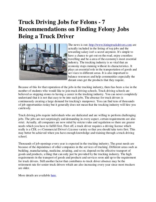 Truck Driving Jobs for Felons - 7
Recommendations on Finding Felony Jobs
Being a Truck Driver
The news is out; http://www.hiringtruckdrivers.com are
actually included in the listing of top jobs and the
rewarding salary isn't a secret anymore. It's simple to
have a chance to get out on the road, enjoy countless
travelling and be-a area of the economy's most essential
industry. The trucking industry is so vital that an
economy stops running without its characteristics. It
plays an essential role in the transportation of goods and
ser-vices to different areas. It is also important to
balance resources and help communities especially the
distant ones get the products that they require.
Because of this for that reputation of the jobs in the trucking industry, there has been a rise in the
number of students who would like to join truck driving schools. Truck driving schools are
believed as stepping stones to having a career in the trucking industry. You can never completely
understand that it is not that easy to be into such jobs. The absence for truck drivers is
continuously creating a large demand for trucking's manpower. You can find tens of thousands
of job opportunities today but it generally does not mean that the trucking industry will hire you
carelessly.
Truck driving jobs require individuals who are dedicated and are willing to perform challenging
jobs. The jobs are not surprisingly and demanding in every aspect, certain requirements are also
strict. Actually, all companies are now ruled by stricter rules and regulation so there are greater
needs which you have to fulfill first. First off, a truck driver requires a driving license which
really is a CDL o-r Commercial Driver's License variety so that you should take tests first. This
may better be achieved when you have enough knowledge and training through a truck driving
school.
Thousands of job openings every year is expected in the trucking industry. The great needs are
because of the dependence of other companies in the services of trucking. Different areas such as
building, manufacturing, medicine, retailing, and so on. depend on the effective transport of
goods and products, a thing that can only just be provided by the trucking industry. The high
requirements in the transport of goods and products and services soon add up to the requirement
for truck drivers. Still another factor that contributes to truck driver absence may be the
retirement rate for senior truck drivers which are also increasing every year since most truckers
are older.
More details are available here.
 