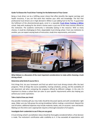 Guide To Choose the Truck Driver Training For the Betterment of Your Career
Being a truck driver can be a fulfilling career choice that offers benefits like regular earnings and
health insurance, if you can find work that matches your skills and knowledge. The fact that
professional truck drivers are in high demand in Milton is just adding fuel to the fire. To guarantee
the fulfilment of the aforementioned goals, enrol in a reputable Truck Driver Training in Milton
school. Help with studying for the driver's license exam is just one of the many services offered at
this institution. The academic community is noticeably lacking in this resource. With so many
choices, it could be challenging to find a dependable truck driving school. From one institution to
another, you can expect varying levels of instruction, study time requirements, and tuition.
What follows is a discussion of the most important considerations to make while choosing a truck
driving school:
Determine what kind of course this is
First things first: do your homework and find out which local truck driving schools offer the best
programs. Think at things like course availability, training schedules, pricing, and the availability of
job placement aid when comparing the programs offered by different colleges. In the end, it's
important to choose a school that can cater to your specific requirements while also helping you
achieve your career aspirations.
Take a look at how you invest
Any possible monetary gift you may make should be discussed openly and with consideration right
away. Make sure you fully grasp the pricing breakdown before making a commitment. Beyond the
cost of tuition, additional expenses may include materials, books, and, on occasion, room and board.
Making sure the entire cost is appropriate requires a thorough evaluation of all aspects.
Investigate their credentials to see if they are any good.
A truck driving school's accreditation status should be thoroughly considered before a final decision
is made. The institution's certification adds credibility to it. It has exceeded all expectations and
 