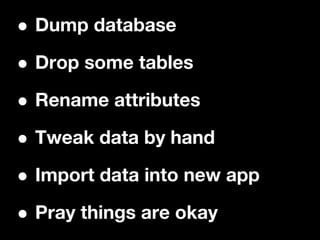 •Dump database

• Drop some tables

• Rename attributes

• Tweak data by hand

• Import data into new app

• Pray things are okay
 