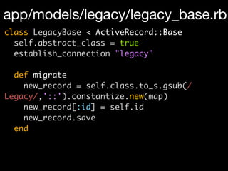 app/models/legacy/legacy_base.rb
class LegacyBase < ActiveRecord::Base
  self.abstract_class = true
  establish_connection "legacy"

  def migrate
    new_record = self.class.to_s.gsub(/
Legacy/,'::').constantize.new(map)
    new_record[:id] = self.id
    new_record.save
  end
 