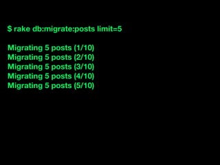$ rake db:migrate:posts limit=5

Migrating 5 posts (1/10)
Migrating 5 posts (2/10)
Migrating 5 posts (3/10)
Migrating 5 posts (4/10)
Migrating 5 posts (5/10)
 