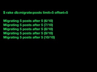 $ rake db:migrate:posts limit=5 offset=5

Migrating 5 posts after 5 (6/10)
Migrating 5 posts after 5 (7/10)
Migrating 5 posts after 5 (8/10)
Migrating 5 posts after 5 (9/10)
Migrating 5 posts after 5 (10/10)
 