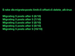 $ rake db:migrate:posts limit=5 offset=5 delete_all=true

Migrating 5 posts after 5 (6/10)
Migrating 5 posts after 5 (7/10)
Migrating 5 posts after 5 (8/10)
Migrating 5 posts after 5 (9/10)
Migrating 5 posts after 5 (10/10)
 