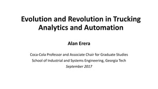 Evolution	and	Revolution	in	Trucking	
Analytics	and	Automation
Alan	Erera
Coca-Cola	Professor	and	Associate	Chair	for	Graduate	Studies
School	of	Industrial	and	Systems	Engineering,	Georgia	Tech
September	2017
 
