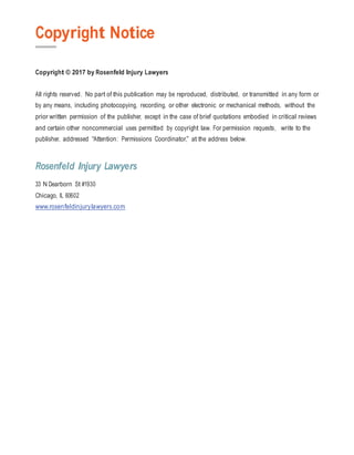 Copyright Notice
Copyright © 2017 by Rosenfeld Injury Lawyers
All rights reserved. No part of this publication may be reproduced, distributed, or transmitted in any form or
by any means, including photocopying, recording, or other electronic or mechanical methods, without the
prior written permission of the publisher, except in the case of brief quotations embodied in critical reviews
and certain other noncommercial uses permitted by copyright law. For permission requests, write to the
publisher, addressed “Attention: Permissions Coordinator,” at the address below.
Rosenfeld Injury Lawyers
33 N Dearborn St #1930
Chicago, IL 60602
www.rosenfeldinjurylawyers.com
 