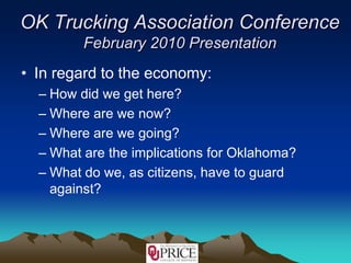 OK Trucking Association ConferenceFebruary 2010 Presentation In regard to the economy: How did we get here? Where are we now? Where are we going? What are the implications for Oklahoma? What do we, as citizens, have to guard against? 