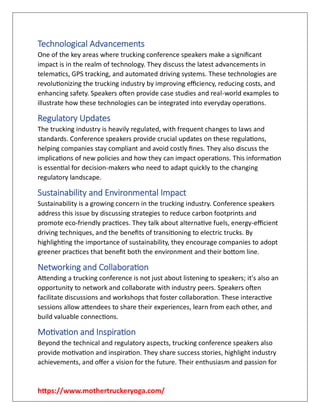https://www.mothertruckeryoga.com/
Technological Advancements
One of the key areas where trucking conference speakers make a significant
impact is in the realm of technology. They discuss the latest advancements in
telematics, GPS tracking, and automated driving systems. These technologies are
revolutionizing the trucking industry by improving efficiency, reducing costs, and
enhancing safety. Speakers often provide case studies and real-world examples to
illustrate how these technologies can be integrated into everyday operations.
Regulatory Updates
The trucking industry is heavily regulated, with frequent changes to laws and
standards. Conference speakers provide crucial updates on these regulations,
helping companies stay compliant and avoid costly fines. They also discuss the
implications of new policies and how they can impact operations. This information
is essential for decision-makers who need to adapt quickly to the changing
regulatory landscape.
Sustainability and Environmental Impact
Sustainability is a growing concern in the trucking industry. Conference speakers
address this issue by discussing strategies to reduce carbon footprints and
promote eco-friendly practices. They talk about alternative fuels, energy-efficient
driving techniques, and the benefits of transitioning to electric trucks. By
highlighting the importance of sustainability, they encourage companies to adopt
greener practices that benefit both the environment and their bottom line.
Networking and Collaboration
Attending a trucking conference is not just about listening to speakers; it's also an
opportunity to network and collaborate with industry peers. Speakers often
facilitate discussions and workshops that foster collaboration. These interactive
sessions allow attendees to share their experiences, learn from each other, and
build valuable connections.
Motivation and Inspiration
Beyond the technical and regulatory aspects, trucking conference speakers also
provide motivation and inspiration. They share success stories, highlight industry
achievements, and offer a vision for the future. Their enthusiasm and passion for
 