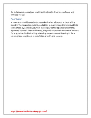 https://www.mothertruckeryoga.com/
the industry are contagious, inspiring attendees to strive for excellence and
embrace change.
Conclusion
In summary, a trucking conference speaker is a key influencer in the trucking
industry. Their expertise, insights, and ability to inspire make them invaluable to
conferences. By addressing current challenges, technological advancements,
regulatory updates, and sustainability, they help shape the future of the industry.
For anyone involved in trucking, attending conferences and listening to these
speakers is an investment in knowledge, growth, and success.
 