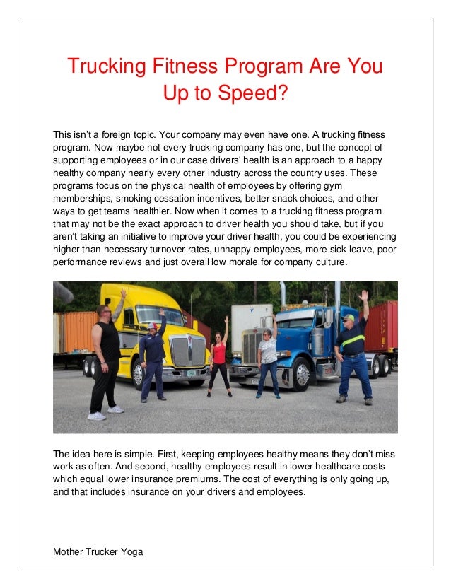 Mother Trucker Yoga
Trucking Fitness Program Are You
Up to Speed?
This isn’t a foreign topic. Your company may even have one. A trucking fitness
program. Now maybe not every trucking company has one, but the concept of
supporting employees or in our case drivers' health is an approach to a happy
healthy company nearly every other industry across the country uses. These
programs focus on the physical health of employees by offering gym
memberships, smoking cessation incentives, better snack choices, and other
ways to get teams healthier. Now when it comes to a trucking fitness program
that may not be the exact approach to driver health you should take, but if you
aren’t taking an initiative to improve your driver health, you could be experiencing
higher than necessary turnover rates, unhappy employees, more sick leave, poor
performance reviews and just overall low morale for company culture.
The idea here is simple. First, keeping employees healthy means they don’t miss
work as often. And second, healthy employees result in lower healthcare costs
which equal lower insurance premiums. The cost of everything is only going up,
and that includes insurance on your drivers and employees.
 