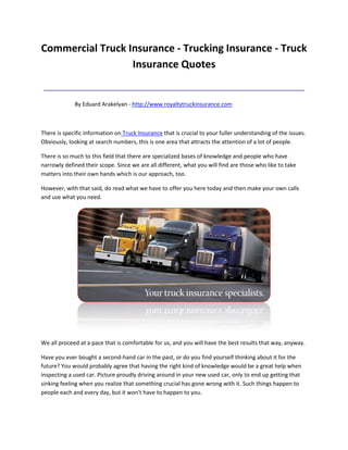 Commercial Truck Insurance - Trucking Insurance - Truck
                  Insurance Quotes
 ______________________________________________
             By Eduard Arakelyan - http://www.royaltytruckinsurance.com



There is specific information on Truck Insurance that is crucial to your fuller understanding of the issues.
Obviously, looking at search numbers, this is one area that attracts the attention of a lot of people.

There is so much to this field that there are specialized bases of knowledge and people who have
narrowly defined their scope. Since we are all different, what you will find are those who like to take
matters into their own hands which is our approach, too.

However, with that said, do read what we have to offer you here today and then make your own calls
and use what you need.




We all proceed at a pace that is comfortable for us, and you will have the best results that way, anyway.

Have you ever bought a second-hand car in the past, or do you find yourself thinking about it for the
future? You would probably agree that having the right kind of knowledge would be a great help when
inspecting a used car. Picture proudly driving around in your new used car, only to end up getting that
sinking feeling when you realize that something crucial has gone wrong with it. Such things happen to
people each and every day, but it won't have to happen to you.
 