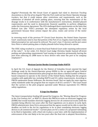 4
Angeles11.Previously the 9th Circuit Court of appeals had ruled in American Trucking
Associations vs. the City of Los Angeles12that the Port could not ban Owner Operator drayage
truckers, but that it could impose other restrictions and requirements, such as the
submission of detailed off street parking plans, ensuring that the maintenance of the
drayage trucks is in conformance with the manufacturer’s instructions, detailed placard
requirements and the need to demonstrate financial capability to perform obligations
under the Concession Agreement. The ATA challenged these requirements on the basis that
Federal Law (the “FAA”) preempts the attempted regulatory action by the local
government because these actions impact the price, routes and service of the motor
carriers.
In reversing much of the previous 9th Circuit Court decision, the United States Supreme
Court unanimously ruled in June that portions of the Port of Los Angeles clean truck plan violate
federal preemption law and cannot be enforced. The court’s June 13 decision said the port cannot
force fleets to submit parking plans or display placards before being allowed to operate.
The USSC ruling resulted in a recent final local Federal Court order enjoining enforcement
of the rules13. In her order, U.S. District Court Judge Christina Snyder banned off-street
parking and placarding requirements14and issuing an injunction permanently barring the
port from enforcing its 2008 move to force drivers who enter the port to be company
employees15.
Mexican Carrier Border Crossings Under NAFTA
In April the U.S. Court of Appeals for the District of Columbia Circuit rejected the legal
challenge made by the Owner/Operator group OOIDA to the on again/off again Federal
Motor Carrier Safety Administration pilot program that allows a limited number of Mexico-
based companies to operate in the interior of the United States, finding that the program
complies with applicable law, including NAFTA and U.S. safety requirements. According to
FMCSA spokesman Duane DeBruyne, the decision found “that we apply the same rigorous
safety standards under the program that we require of all U.S. carriers16.” The Court found
that the carriers in the pilot program operated under Mexican equivalents U.S. FMCSA
safety regulations.
E-Logs Use Mandate
The latest transportation funding bill passed by Congress, the “Moving Ahead for Progress
in the 21st Century Act”, or MAP-21, directs the FMCSA to write an electronic logging rule
(EOBR) that would mandate electronic logging devices for all commercial trucks (with the
mandate being effective two years after the final regulations are in place). In early April,
FMCSA administrator Anne Ferro announced that the agency would not be able to meet the
deadline set forth in the Act for regulations to be in place mandating electronic logging
devices in all commercial trucks17. Current plans are for a notice of a proposed rulemaking
to be filed in September, with a final rule in place a year later, with the implementation of
enforcement of the rule likely to be two years after the final rule is adopted. Nevertheless,
 