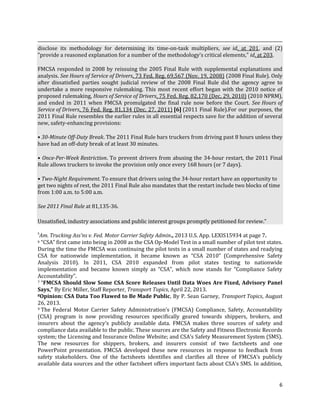 6
disclose its methodology for determining its time-on-task multipliers, see id. at 201, and (2)
"provide a reasoned explanation for a number of the methodology's critical elements," id. at 203.
FMCSA responded in 2008 by reissuing the 2005 Final Rule with supplemental explanations and
analysis. See Hours of Service of Drivers, 73 Fed. Reg. 69,567 (Nov. 19, 2008) (2008 Final Rule). Only
after dissatisfied parties sought judicial review of the 2008 Final Rule did the agency agree to
undertake a more responsive rulemaking. This most recent effort began with the 2010 notice of
proposed rulemaking, Hours of Service of Drivers, 75 Fed. Reg. 82,170 (Dec. 29, 2010) (2010 NPRM),
and ended in 2011 when FMCSA promulgated the final rule now before the Court. See Hours of
Service of Drivers, 76 Fed. Reg. 81,134 (Dec. 27, 2011) [6] (2011 Final Rule).For our purposes, the
2011 Final Rule resembles the earlier rules in all essential respects save for the addition of several
new, safety-enhancing provisions:
• 30-Minute Off-Duty Break. The 2011 Final Rule bars truckers from driving past 8 hours unless they
have had an off-duty break of at least 30 minutes.
• Once-Per-Week Restriction. To prevent drivers from abusing the 34-hour restart, the 2011 Final
Rule allows truckers to invoke the provision only once every 168 hours (or 7 days).
• Two-Night Requirement. To ensure that drivers using the 34-hour restart have an opportunity to
get two nights of rest, the 2011 Final Rule also mandates that the restart include two blocks of time
from 1:00 a.m. to 5:00 a.m.
See 2011 Final Rule at 81,135-36.
Unsatisfied, industry associations and public interest groups promptly petitioned for review.”
5
Am. Trucking Ass'ns v. Fed. Motor Carrier Safety Admin., 2013 U.S. App. LEXIS15934 at page 7.
6 “CSA” first came into being in 2008 as the CSA Op-Model Test in a small number of pilot test states.
During the time the FMCSA was continuing the pilot tests in a small number of states and readying
CSA for nationwide implementation, it became known as “CSA 2010” (Comprehensive Safety
Analysis 2010). In 2011, CSA 2010 expanded from pilot states testing to nationwide
implementation and became known simply as “CSA”, which now stands for “Compliance Safety
Accountability”.
7 “FMCSA Should Slow Some CSA Score Releases Until Data Woes Are Fixed, Advisory Panel
Says,” By Eric Miller, Staff Reporter, Transport Topics, April 22, 2013.
8Opinion: CSA Data Too Flawed to Be Made Public, By P. Sean Garney, Transport Topics, August
26, 2013.
9 The Federal Motor Carrier Safety Administration’s (FMCSA) Compliance, Safety, Accountability
(CSA) program is now providing resources specifically geared towards shippers, brokers, and
insurers about the agency’s publicly available data. FMCSA makes three sources of safety and
compliance data available to the public. These sources are the Safety and Fitness Electronic Records
system; the Licensing and Insurance Online Website; and CSA’s Safety Measurement System (SMS).
The new resources for shippers, brokers, and insurers consist of two factsheets and one
PowerPoint presentation. FMCSA developed these new resources in response to feedback from
safety stakeholders. One of the factsheets identifies and clarifies all three of FMCSA’s publicly
available data sources and the other factsheet offers important facts about CSA’s SMS. In addition,
 