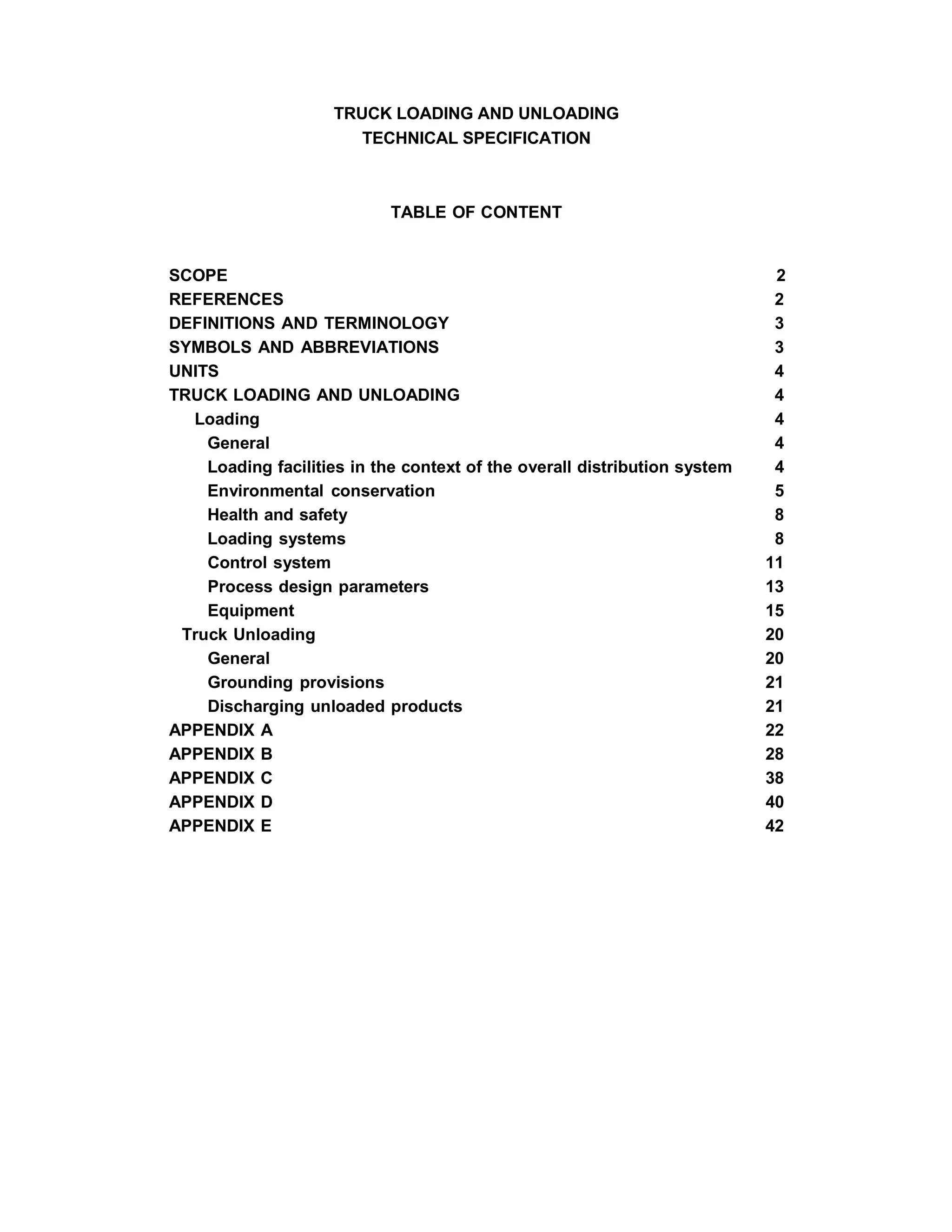 TRUCK LOADING AND UNLOADING
TECHNICAL SPECIFICATION
TABLE OF CONTENT
SCOPE 2
REFERENCES 2
DEFINITIONS AND TERMINOLOGY 3
SYMBOLS AND ABBREVIATIONS 3
UNITS 4
TRUCK LOADING AND UNLOADING 4
Loading 4
General 4
Loading facilities in the context of the overall distribution system 4
Environmental conservation 5
Health and safety 8
Loading systems 8
Control system 11
Process design parameters 13
Equipment 15
Truck Unloading 20
General 20
Grounding provisions 21
Discharging unloaded products 21
APPENDIX A 22
APPENDIX B 28
APPENDIX C 38
APPENDIX D 40
APPENDIX E 42
 