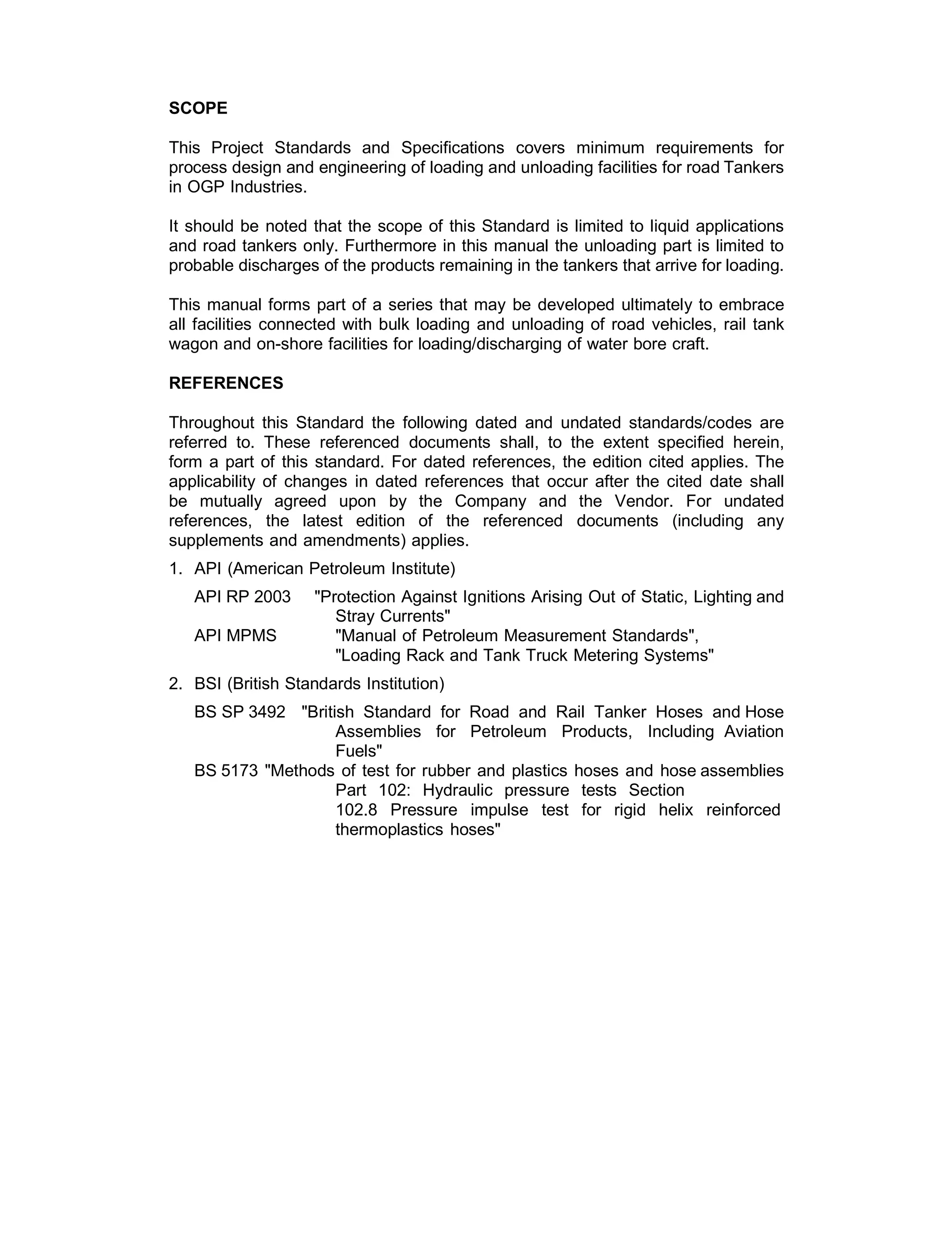 SCOPE
 
This Project Standards and Specifications covers minimum requirements for
process design and engineering of loading and unloading facilities for road Tankers
in OGP Industries.
 
It should be noted that the scope of this Standard is limited to liquid applications
and road tankers only. Furthermore in this manual the unloading part is limited to
probable discharges of the products remaining in the tankers that arrive for loading.
 
This manual forms part of a series that may be developed ultimately to embrace
all facilities connected with bulk loading and unloading of road vehicles, rail tank
wagon and on-shore facilities for loading/discharging of water bore craft.
 
REFERENCES
 
Throughout this Standard the following dated and undated standards/codes are
referred to. These referenced documents shall, to the extent specified herein,
form a part of this standard. For dated references, the edition cited applies. The
applicability of changes in dated references that occur after the cited date shall
be mutually agreed upon by the Company and the Vendor. For undated
references, the latest edition of the referenced documents (including any
supplements and amendments) applies.
 
1. API (American Petroleum Institute)
 
API RP 2003 "Protection Against Ignitions Arising Out of Static, Lighting and
Stray Currents"
API MPMS "Manual of Petroleum Measurement Standards",
"Loading Rack and Tank Truck Metering Systems"
 
2. BSI (British Standards Institution)
 
BS SP 3492 "British Standard for Road and Rail Tanker Hoses and Hose
Assemblies for Petroleum Products, Including Aviation
Fuels"
BS 5173 "Methods of test for rubber and plastics hoses and hose assemblies
Part 102: Hydraulic pressure tests Section
102.8 Pressure impulse test for rigid helix reinforced
thermoplastics hoses"
 