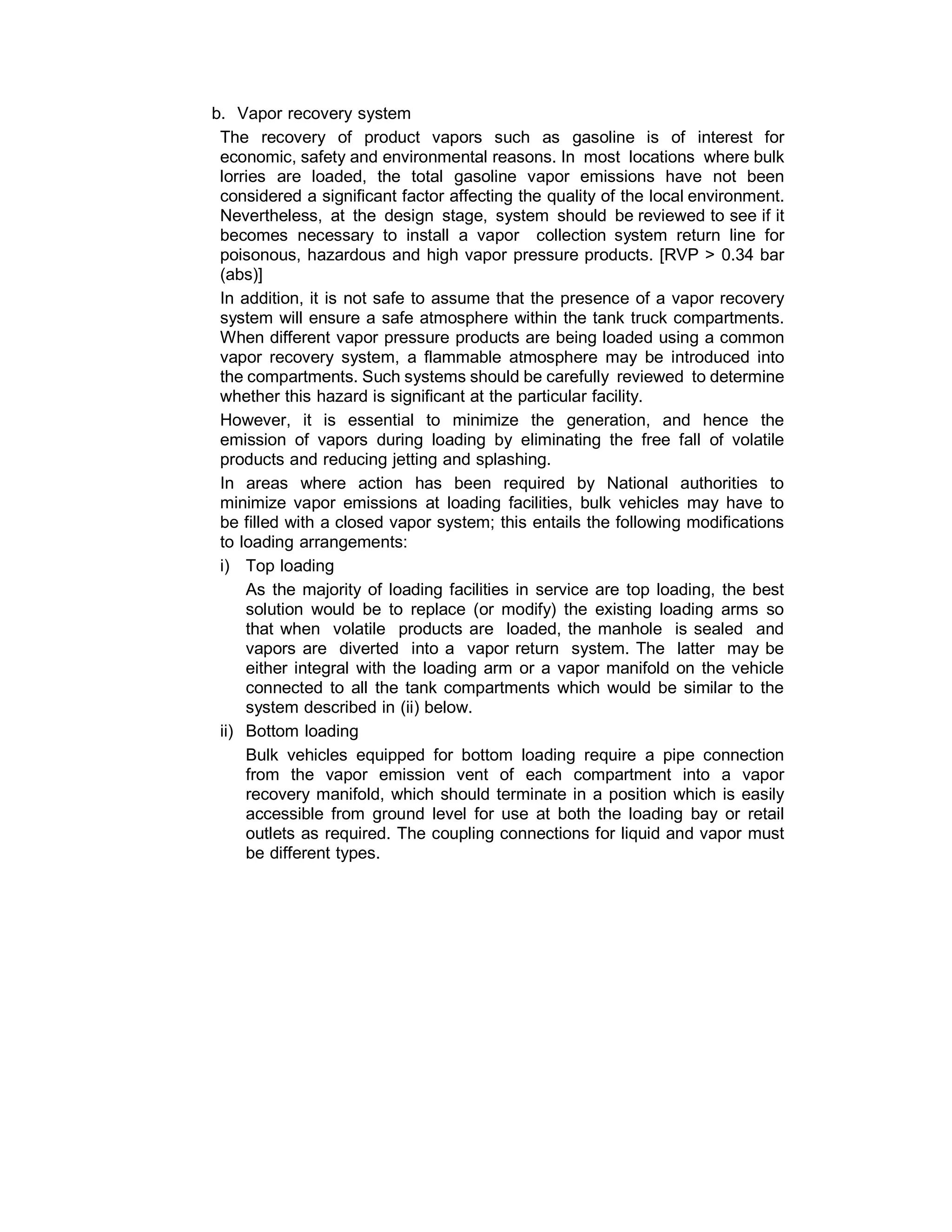 b. Vapor recovery system
The recovery of product vapors such as gasoline is of interest for
economic, safety and environmental reasons. In most locations where bulk
lorries are loaded, the total gasoline vapor emissions have not been
considered a significant factor affecting the quality of the local environment.
Nevertheless, at the design stage, system should be reviewed to see if it
becomes necessary to install a vapor collection system return line for
poisonous, hazardous and high vapor pressure products. [RVP > 0.34 bar
(abs)]
In addition, it is not safe to assume that the presence of a vapor recovery
system will ensure a safe atmosphere within the tank truck compartments.
When different vapor pressure products are being loaded using a common
vapor recovery system, a flammable atmosphere may be introduced into
the compartments. Such systems should be carefully reviewed to determine
whether this hazard is significant at the particular facility.
However, it is essential to minimize the generation, and hence the
emission of vapors during loading by eliminating the free fall of volatile
products and reducing jetting and splashing.
In areas where action has been required by National authorities to
minimize vapor emissions at loading facilities, bulk vehicles may have to
be filled with a closed vapor system; this entails the following modifications
to loading arrangements:
i) Top loading
As the majority of loading facilities in service are top loading, the best
solution would be to replace (or modify) the existing loading arms so
that when volatile products are loaded, the manhole is sealed and
vapors are diverted into a vapor return system. The latter may be
either integral with the loading arm or a vapor manifold on the vehicle
connected to all the tank compartments which would be similar to the
system described in (ii) below.
ii) Bottom loading
Bulk vehicles equipped for bottom loading require a pipe connection
from the vapor emission vent of each compartment into a vapor
recovery manifold, which should terminate in a position which is easily
accessible from ground level for use at both the loading bay or retail
outlets as required. The coupling connections for liquid and vapor must
be different types.
 