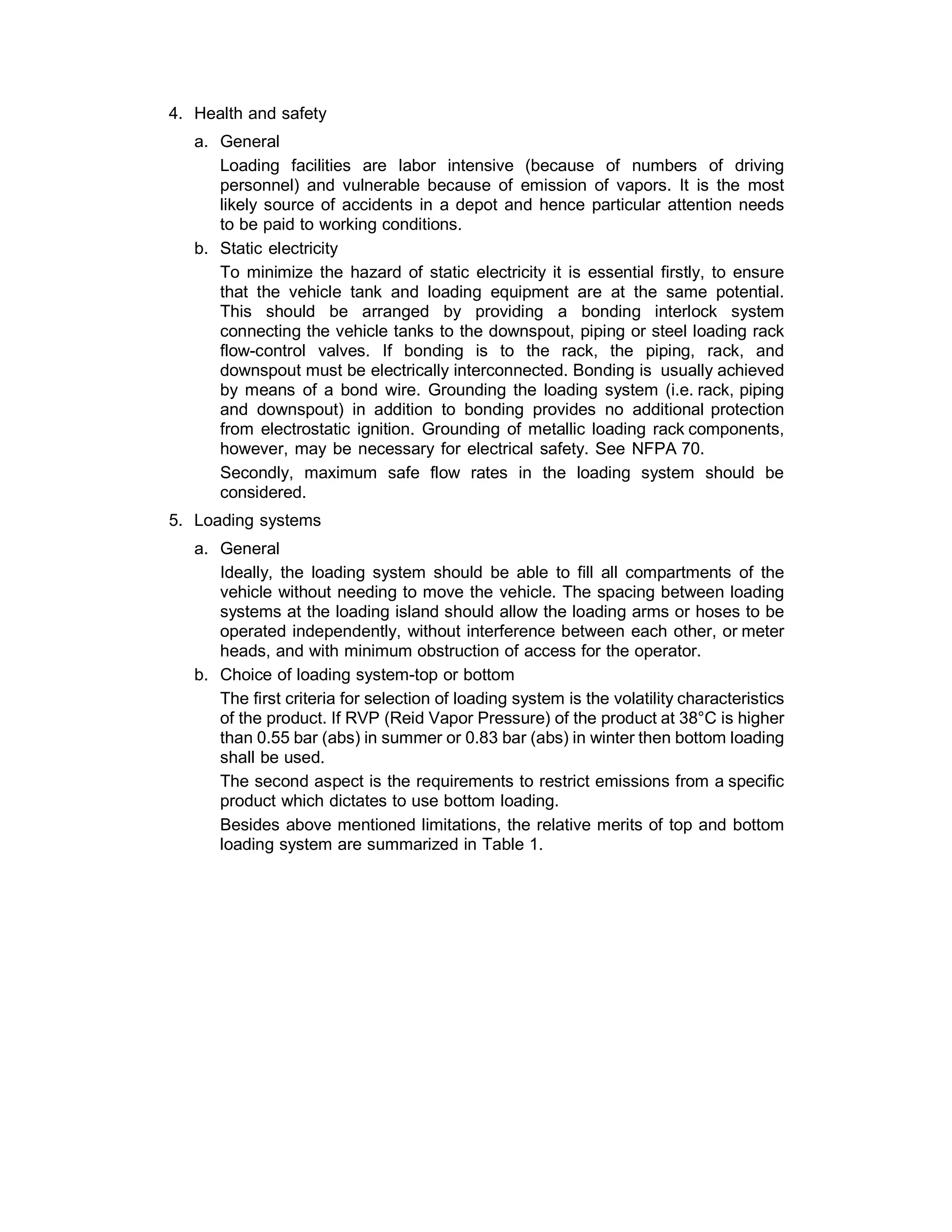 4. Health and safety
 
a. General
Loading facilities are labor intensive (because of numbers of driving
personnel) and vulnerable because of emission of vapors. It is the most
likely source of accidents in a depot and hence particular attention needs
to be paid to working conditions.
b. Static electricity
To minimize the hazard of static electricity it is essential firstly, to ensure
that the vehicle tank and loading equipment are at the same potential.
This should be arranged by providing a bonding interlock system
connecting the vehicle tanks to the downspout, piping or steel loading rack
flow-control valves. If bonding is to the rack, the piping, rack, and
downspout must be electrically interconnected. Bonding is usually achieved
by means of a bond wire. Grounding the loading system (i.e. rack, piping
and downspout) in addition to bonding provides no additional protection
from electrostatic ignition. Grounding of metallic loading rack components,
however, may be necessary for electrical safety. See NFPA 70.
Secondly, maximum safe flow rates in the loading system should be
considered.
 
5. Loading systems
 
a. General
Ideally, the loading system should be able to fill all compartments of the
vehicle without needing to move the vehicle. The spacing between loading
systems at the loading island should allow the loading arms or hoses to be
operated independently, without interference between each other, or meter
heads, and with minimum obstruction of access for the operator.
b. Choice of loading system-top or bottom
The first criteria for selection of loading system is the volatility characteristics
of the product. If RVP (Reid Vapor Pressure) of the product at 38°C is higher
than 0.55 bar (abs) in summer or 0.83 bar (abs) in winter then bottom loading
shall be used.
The second aspect is the requirements to restrict emissions from a specific
product which dictates to use bottom loading.
Besides above mentioned limitations, the relative merits of top and bottom
loading system are summarized in Table 1.
 