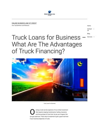 O
ONLINE BUSINESS LINE OF CREDIT
Your Top Business Loan Resource
Truck Loans for Business –
What Are The Advantages
of Truck Financing?
Truck Loans For Business
wning a truck can be expensive. It’s an initial investment
that requires ongoing maintenance, fueling, insurance,
and the purchase of more fuel. As you can imagine, this
can get expensive. That’s why it’s essential to get a good truck loan
if your business depends on trucks.
Home
Contact
Us
Blog
Services
 