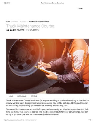 6/21/2019 Truck Maintenance Course - Course Gate
https://coursegate.co.uk/course/truck-maintenance-course/ 1/13
( 9 REVIEWS )
HOME / COURSE / BUSINESS / TRUCK MAINTENANCE COURSE
Truck Maintenance Course
742 STUDENTS
Truck Maintenance Course is suitable for anyone aspiring to or already working in this eld or
simply want to learn deeper into truck maintenance. You will be able to add this quali cation
to your CV by downloading your certi cate instantly without any cost.
To make this course more accessible for you, we have designed it for both part-time and full-
time students. This course is packed into the bite-size module for your convenience. You can
study at your own pace or become accredited within hours!
HOME CURRICULUM REVIEWS
LOGIN
 