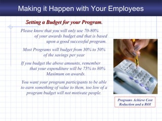 Setting a Budget for your Program.Setting a Budget for your Program.
Please know that you will only use 70-80%
of your awards budget and that is based
upon a good successful program.
Most Programs will budget from 30% to 50%
of the savings per year
If you budget the above amounts, remember
that your expenditure will be 75% to 80%
Maximum on awards.
You want your program participants to be able
to earn something of value to them, too low of a
program budget will not motivate people.
Programs Achieve Cost
Reduction and a ROI
Making it Happen with Your Employees
 