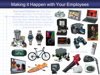 Great Award Selections like: Bose, Citizen,
DeWalt, Apple, Sony, Trek, Poulan, Garmin,
Bushnell, Audiovox, Proctor Silex, Black & Decker,
Titan, Buck, Igloo, Hamilton Beach, Casio, Seiko,
Howard Miller, Coleman, G.E.,Canon, Hoover and
many, many other fine brand names. We have
something they will want.
Over 1250 selections
Making it Happen with Your Employees
 