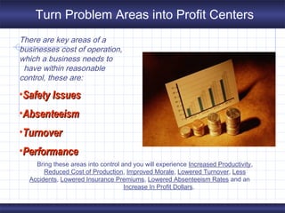 There are key areas of a
businesses cost of operation,
which a business needs to
have within reasonable
control, these are:
•Safety IssuesSafety Issues
•AbsenteeismAbsenteeism
•TurnoverTurnover
•PerformancePerformance
Bring these areas into control and you will experience Increased Productivity,
Reduced Cost of Production, Improved Morale, Lowered Turnover, Less
Accidents, Lowered Insurance Premiums, Lowered Absenteeism Rates and an
Increase In Profit Dollars.
Turn Problem Areas into Profit Centers
 