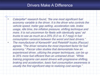 Drivers Make A Difference
.
• Caterpillar® research found, “the one most significant fuel
economy variable is the driver. It is the driver who controls the
vehicle speed, trailer gap setting, acceleration rate, brake
usage, idle time, tire inflation pressure, shifting technique and
more. It is not uncommon for fleets with identically spec’ ed
trucks to see as much as a 25% (5.0 vs. 6.7 mpg) in fuel
consumption variance between the worst and best drivers.”
• The manufacturer of Kenworth® and Peterbilt® trucks (Paccar)
agrees. “The driver remains the most important factor for fuel
economy.” Paccar cites studies that demonstrate how an
experienced driver, utilizing the proper techniques, can be up
to 35% more fuel efficient than an untrained driver. “While
training programs can assist drivers with progressive shifting,
braking and acceleration, basic fuel consumption awareness is
usually the first significant step to realizing cost savings.”
 