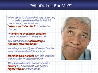 “What’s In It For Me?”
When asked to change their way of working
or making positive strides in their job
performance, people will ask,
“What’s In It“What’s In It For Me?”For Me?” to make this
change.
An effective incentive programeffective incentive program
offers the solution to that question.
You want and need MotivatingMotivating &
Positive ReinforcementPositive Reinforcement
We offer your participants the merchandise
awards they want and do not have.
Merchandise AwardsMerchandise Awards turn into “trophies”
and a symbol for a job well done.
Most selected awards are considered a
LuxuryLuxury by the recipient, and become
highly valuedhighly valued in their minds.
 