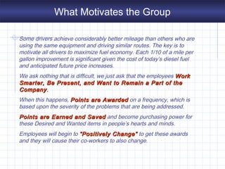 What Motivates the Group
Some drivers achieve considerably better mileage than others who are
using the same equipment and driving similar routes. The key is to
motivate all drivers to maximize fuel economy. Each 1/10 of a mile per
gallon improvement is significant given the cost of today’s diesel fuel
and anticipated future price increases.
We ask nothing that is difficult, we just ask that the employees WorkWork
Smarter, Be Present, and Want to Remain a Part of theSmarter, Be Present, and Want to Remain a Part of the
CompanyCompany..
When this happens, Points are AwardedPoints are Awarded on a frequency, which is
based upon the severity of the problems that are being addressed.
Points are Earned and SavedPoints are Earned and Saved and become purchasing power for
these Desired and Wanted items in people’s hearts and minds.
Employees will begin to “Positively Change”“Positively Change” to get these awards
and they will cause their co-workers to also change.
 