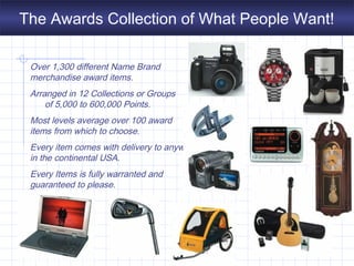 The Awards Collection of What People Want!
Over 1,300 different Name Brand
merchandise award items.
Arranged in 12 Collections or Groups
of 5,000 to 600,000 Points.
Most levels average over 100 award
items from which to choose.
Every item comes with delivery to anywhere
in the continental USA.
Every Items is fully warranted and
guaranteed to please.
 