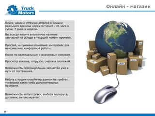Онлайн - магазин
11
Поиск, заказ и отгрузка деталей в режиме
реального времени через Интернет - 24 часа в
сутки, 7 дней в неделю.
Вы всегда видите актуальное наличие
запчастей на складе в текущий момент времени.
Простой, интуитивно понятный интерфейс для
максимально комфортной работы.
Поиск по оригинальным и аналоговым номерам.
Просмотр заказов, отгрузок, счетов и платежей.
Возможность резервирования запчастей уже в
пути от поставщика.
Работа с нашим онлайн-магазином не требует
установки каких-либо дополнительных
программ.
Возможность автоотгрузки, выбора маршрута,
доставки, автовозвратов.
 