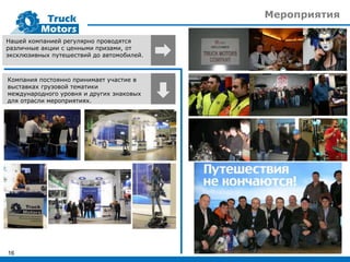 Мероприятия
16
Нашей компанией регулярно проводятся
различные акции с ценными призами, от
эксклюзивных путешествий до автомобилей.
Компания постоянно принимает участие в
выставках грузовой тематики
международного уровня и других знаковых
для отрасли мероприятиях.
 