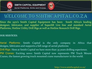 Since the 1970’s Smith Capital Equipment has been South Africa’s leading
designer, fabricator, and supplier of Superlift Live line and standard Aerial
Platforms, Hotline Utility Drill Rigs as well as Hotline Research Drill Rigs.
Our services:
Aerial Platforms: Smith Capital is the only company in Africa that
designs, fabricates and supports a full range of aerial platforms
Drill Rigs: Here at Smith Capital we have more than 35 years drilling experience.
PM Cranes: Exciting news: Smith Capital now represents PM Truck Mount
Cranes, the fastest growing truck mounted crane manufacturer in the world.
http://www.smithcapital.co.za/
 