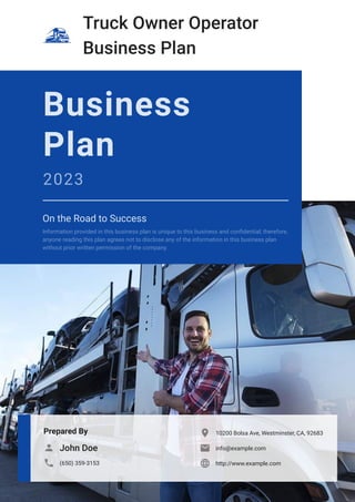 Truck Owner Operator
Business Plan
Prepared By
John Doe

(650) 359-3153

10200 Bolsa Ave, Westminster, CA, 92683

info@example.com

http://www.example.com

Business
Plan
2023
On the Road to Success
Information provided in this business plan is unique to this business and confidential; therefore,
anyone reading this plan agrees not to disclose any of the information in this business plan
without prior written permission of the company.
 