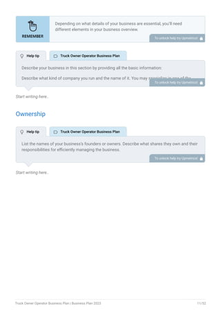 Start writing here..
Ownership
Start writing here..
Depending on what details of your business are essential, you’ll need
different elements in your business overview.
Still, there are some foundational elements like business name, legal
structure, location, history, and mission statement that every business
overview should include.
To unlock help try Upmetrics! 
Describe your business in this section by providing all the basic information:
Describe what kind of company you run and the name of it. You may specialize in one of the
following truck owner operator businesses:
Dry van trucking
Refrigerated van trucking
Expedited trucking
Specialty trucking
Describe the legal structure of your truck owner operator business, whether it is a sole
proprietorship, LLC, partnership, or others.
Explain where your business is located and why you selected the place.
•
•
•
•
To unlock help try Upmetrics! 
List the names of your business’s founders or owners. Describe what shares they own and their
responsibilities for efficiently managing the business.
To unlock help try Upmetrics! 
 Help tip  Truck Owner Operator Business Plan
 Help tip  Truck Owner Operator Business Plan
Truck Owner Operator Business Plan | Business Plan 2023 11/52
 