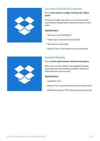 Less Than Truckload (LTL) Services
Price: Varies based on weight, starting at [$1.50] per
pound
Perfect for smaller shipments, our LTL services offer
cost-effective transportation without the need for a full
trailer.
Specifications
Maximum Load: [10,000 lbs]
Trailer Type: Enclosed 53-foot (shared)
Service Area: Nationwide
Delivery Time: As per distance and consolidation
•
•
•
•
Expedited Shipping
Price: Custom quote based on distance and urgency
When time is of the essence, our expedited shipping
guarantees the fastest delivery possible, utilizing our
dedicated team and resources.
Specifications
Availability: 24/7
Delivery Time: Guaranteed as per client requirements
Additional Features: GPS tracking and priority routing
•
•
•


Truck Owner Operator Business Plan | Business Plan 2023 21/52
 