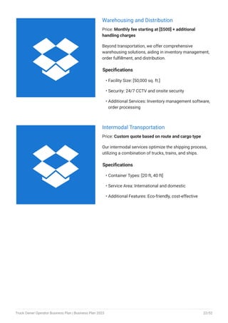 Warehousing and Distribution
Price: Monthly fee starting at [$500] + additional
handling charges
Beyond transportation, we offer comprehensive
warehousing solutions, aiding in inventory management,
order fulfillment, and distribution.
Specifications
Facility Size: [50,000 sq. ft.]
Security: 24/7 CCTV and onsite security
Additional Services: Inventory management software,
order processing
•
•
•
Intermodal Transportation
Price: Custom quote based on route and cargo type
Our intermodal services optimize the shipping process,
utilizing a combination of trucks, trains, and ships.
Specifications
Container Types: [20 ft, 40 ft]
Service Area: International and domestic
Additional Features: Eco-friendly, cost-effective
•
•
•


Truck Owner Operator Business Plan | Business Plan 2023 22/52
 