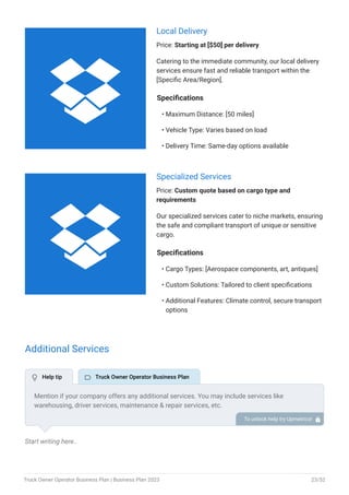Local Delivery
Price: Starting at [$50] per delivery
Catering to the immediate community, our local delivery
services ensure fast and reliable transport within the
[Specific Area/Region].
Specifications
Maximum Distance: [50 miles]
Vehicle Type: Varies based on load
Delivery Time: Same-day options available
•
•
•
Specialized Services
Price: Custom quote based on cargo type and
requirements
Our specialized services cater to niche markets, ensuring
the safe and compliant transport of unique or sensitive
cargo.
Specifications
Cargo Types: [Aerospace components, art, antiques]
Custom Solutions: Tailored to client specifications
Additional Features: Climate control, secure transport
options
•
•
•
Additional Services
Start writing here..
Mention if your company offers any additional services. You may include services like
warehousing, driver services, maintenance & repair services, etc.
To unlock help try Upmetrics! 
 Help tip  Truck Owner Operator Business Plan


Truck Owner Operator Business Plan | Business Plan 2023 23/52
 