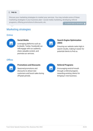 Marketing strategies
Online
Social Media
Leveraging platforms such as
[LinkedIn, Twitter, Facebook], we
will engage with our audience,
share valuable content, and
promote our services.

Search Engine Optimization
(SEO)
Ensuring our website ranks high in
search results, making it easier for
potential clients to find us.

Offline
Promotions and Discounts
Seasonal promotions and
discounts to attract new
customers and boost sales during
off-peak periods.

Referral Programs
Encouraging word-of-mouth
through a referral program,
rewarding existing clients for
bringing in new business.

Discuss your marketing strategies to market your services. You may include some of these
marketing strategies in your business plan—social media marketing, developing referral
programs, offering promotions & discounts, etc.
To unlock help try Upmetrics! 
 Help tip
Truck Owner Operator Business Plan | Business Plan 2023 26/52
 