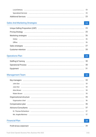 Local Delivery 23
Specialized Services 23
Additional Services 23
Sales And Marketing Strategies 24
Unique Selling Proposition (USP) 25
Pricing Strategy 25
Marketing strategies 26
Online 26
Offline 26
Sales strategies 27
Customer retention 28
Operations Plan 29
Staffing & Training 30
Operational Process 30
Equipment 31
Management Team 32
Key managers 33
John Doe 33
Jane Doe 34
Alice Brown 34
Robert Brown 35
Organizational structure 35
Organization chart 36
Compensation plan 36
Advisors/Consultants 37
Dr. Thomas Richardson 37
Ms. Angela Martinez 37
Financial Plan 38
Profit & loss statement 39
Truck Owner Operator Business Plan | Business Plan 2023 3/52
 